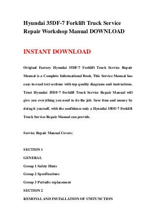 Hyundai 35DF-7 Forklift Truck Service
Repair Workshop Manual DOWNLOAD
INSTANT DOWNLOAD
Original Factory Hyundai 35DF-7 Forklift Truck Service Repair
Manual is a Complete Informational Book. This Service Manual has
easy-to-read text sections with top quality diagrams and instructions.
Trust Hyundai 35DF-7 Forklift Truck Service Repair Manual will
give you everything you need to do the job. Save time and money by
doing it yourself, with the confidence only a Hyundai 35DF-7 Forklift
Truck Service Repair Manual can provide.
Service Repair Manual Covers:
SECTION 1
GENERAL
Group 1 Safety Hints
Group 2 Specifications
Group 3 Periodic replacement
SECTION 2
REMOVALAND INSTALLATION OF UNITUNCTION
 