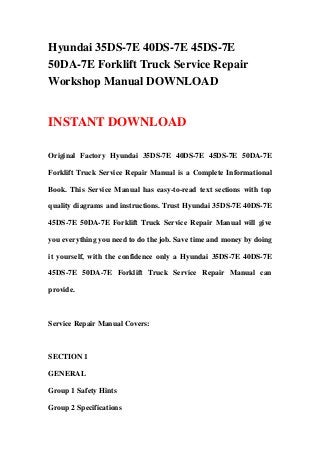 Hyundai 35DS-7E 40DS-7E 45DS-7E
50DA-7E Forklift Truck Service Repair
Workshop Manual DOWNLOAD
INSTANT DOWNLOAD
Original Factory Hyundai 35DS-7E 40DS-7E 45DS-7E 50DA-7E
Forklift Truck Service Repair Manual is a Complete Informational
Book. This Service Manual has easy-to-read text sections with top
quality diagrams and instructions. Trust Hyundai 35DS-7E 40DS-7E
45DS-7E 50DA-7E Forklift Truck Service Repair Manual will give
you everything you need to do the job. Save time and money by doing
it yourself, with the confidence only a Hyundai 35DS-7E 40DS-7E
45DS-7E 50DA-7E Forklift Truck Service Repair Manual can
provide.
Service Repair Manual Covers:
SECTION 1
GENERAL
Group 1 Safety Hints
Group 2 Specifications
 