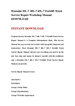 Hyundai 35L-7 40L-7 45L-7 Forklift Truck
Service Repair Workshop Manual
DOWNLOAD
INSTANT DOWNLOAD
Original Factory Hyundai 35L-7 40L-7 45L-7 Forklift Truck Service
Repair Manual is a Complete Informational Book. This Service
Manual has easy-to-read text sections with top quality diagrams and
instructions. Trust Hyundai 35L-7 40L-7 45L-7 Forklift Truck
Service Repair Manual will give you everything you need to do the
job. Save time and money by doing it yourself, with the confidence
only a Hyundai 35L-7 40L-7 45L-7 Forklift Truck Service Repair
Manual can provide.
Service Repair Manual Covers:
SECTION 1
GENERAL
Group 1 Safety Hints
Group 2 Specifications
Group 3 Periodic replacement
 