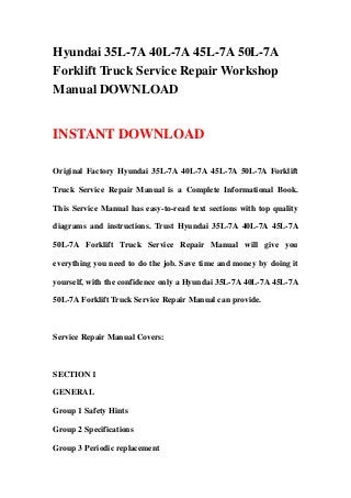 Hyundai 35L-7A 40L-7A 45L-7A 50L-7A
Forklift Truck Service Repair Workshop
Manual DOWNLOAD
INSTANT DOWNLOAD
Original Factory Hyundai 35L-7A 40L-7A 45L-7A 50L-7A Forklift
Truck Service Repair Manual is a Complete Informational Book.
This Service Manual has easy-to-read text sections with top quality
diagrams and instructions. Trust Hyundai 35L-7A 40L-7A 45L-7A
50L-7A Forklift Truck Service Repair Manual will give you
everything you need to do the job. Save time and money by doing it
yourself, with the confidence only a Hyundai 35L-7A 40L-7A 45L-7A
50L-7A Forklift Truck Service Repair Manual can provide.
Service Repair Manual Covers:
SECTION 1
GENERAL
Group 1 Safety Hints
Group 2 Specifications
Group 3 Periodic replacement
 