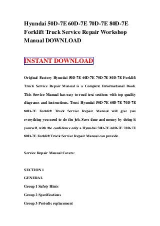 Hyundai 50D-7E 60D-7E 70D-7E 80D-7E
Forklift Truck Service Repair Workshop
Manual DOWNLOAD
INSTANT DOWNLOAD
Original Factory Hyundai 50D-7E 60D-7E 70D-7E 80D-7E Forklift
Truck Service Repair Manual is a Complete Informational Book.
This Service Manual has easy-to-read text sections with top quality
diagrams and instructions. Trust Hyundai 50D-7E 60D-7E 70D-7E
80D-7E Forklift Truck Service Repair Manual will give you
everything you need to do the job. Save time and money by doing it
yourself, with the confidence only a Hyundai 50D-7E 60D-7E 70D-7E
80D-7E Forklift Truck Service Repair Manual can provide.
Service Repair Manual Covers:
SECTION 1
GENERAL
Group 1 Safety Hints
Group 2 Specifications
Group 3 Periodic replacement
 