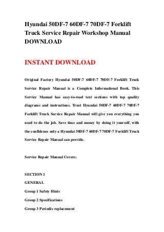 Hyundai 50DF-7 60DF-7 70DF-7 Forklift
Truck Service Repair Workshop Manual
DOWNLOAD
INSTANT DOWNLOAD
Original Factory Hyundai 50DF-7 60DF-7 70DF-7 Forklift Truck
Service Repair Manual is a Complete Informational Book. This
Service Manual has easy-to-read text sections with top quality
diagrams and instructions. Trust Hyundai 50DF-7 60DF-7 70DF-7
Forklift Truck Service Repair Manual will give you everything you
need to do the job. Save time and money by doing it yourself, with
the confidence only a Hyundai 50DF-7 60DF-7 70DF-7 Forklift Truck
Service Repair Manual can provide.
Service Repair Manual Covers:
SECTION 1
GENERAL
Group 1 Safety Hints
Group 2 Specifications
Group 3 Periodic replacement
 