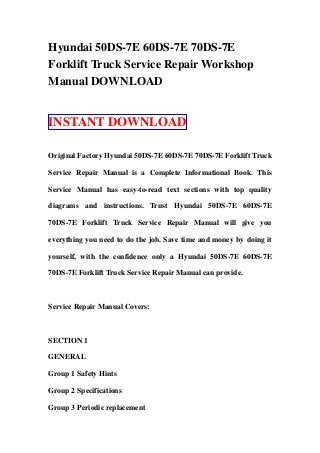 Hyundai 50DS-7E 60DS-7E 70DS-7E
Forklift Truck Service Repair Workshop
Manual DOWNLOAD
INSTANT DOWNLOAD
Original Factory Hyundai 50DS-7E 60DS-7E 70DS-7E Forklift Truck
Service Repair Manual is a Complete Informational Book. This
Service Manual has easy-to-read text sections with top quality
diagrams and instructions. Trust Hyundai 50DS-7E 60DS-7E
70DS-7E Forklift Truck Service Repair Manual will give you
everything you need to do the job. Save time and money by doing it
yourself, with the confidence only a Hyundai 50DS-7E 60DS-7E
70DS-7E Forklift Truck Service Repair Manual can provide.
Service Repair Manual Covers:
SECTION 1
GENERAL
Group 1 Safety Hints
Group 2 Specifications
Group 3 Periodic replacement
 
