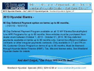 Westland Hyundai: Specials (801) 528-4238 or www.westlandhyundai.com
Westland Hyundai Ogden - Salt Lake City UTWestland Hyundai Ogden - Salt Lake City UT
2013 Hyundai Elantra - SALT LAKE CITY Hyundai Specials - Westland Hyundai in Ogden, UT
90 Day Deferred Payment Salt Lake City90 Day Deferred Payment Salt Lake City
2013 Hyundai Elantra -
90 Day Deferred Payment option on terms up to 60 months.
- (10/1/13 - 10/31/13)
90 Day Deferred Payment Program available on all 13 MY Elantra/Sonata/Hybrid
Low APR Programs for up to 60 months. New vehicles must be purchased from
dealer stock between October 1, 2013 - October 31, 2013. 90 Day deferred
payments available on terms up to 60 months only. Cannot be offered on balloon
contracts or other irregular payments contracts. Only available in CT and PA on
0% Customer Choice Program on terms of up to 60 months. Must be financed
through Hyundai Motor Finance (HMF). Tax, title and license extra. See Westland
Hyundai dealer for details.
And don't forget, "Our Prices Will Not Be Beat!"
 