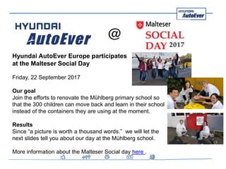 Hyundai AutoEver Europe participates
at the Malteser Social Day
Friday, 22 September 2017
Our goal
Join the efforts to renovate the Mühlberg primary school so
that the 300 children can move back and learn in their school
instead of the containers they are using at the moment.
Results
Since “a picture is worth a thousand words.” we will let the
next slides tell you about our day at the Mühlberg school.
More information about the Malteser Social day here .
 