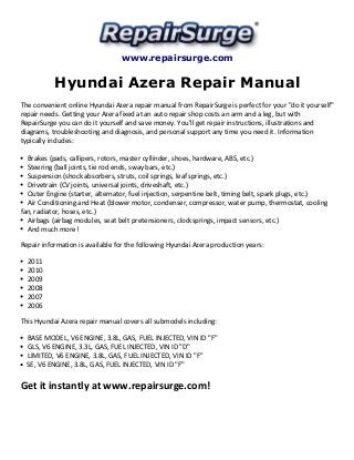 www.repairsurge.com 
Hyundai Azera Repair Manual 
The convenient online Hyundai Azera repair manual from RepairSurge is perfect for your "do it yourself" 
repair needs. Getting your Azera fixed at an auto repair shop costs an arm and a leg, but with 
RepairSurge you can do it yourself and save money. You'll get repair instructions, illustrations and 
diagrams, troubleshooting and diagnosis, and personal support any time you need it. Information 
typically includes: 
Brakes (pads, callipers, rotors, master cyllinder, shoes, hardware, ABS, etc.) 
Steering (ball joints, tie rod ends, sway bars, etc.) 
Suspension (shock absorbers, struts, coil springs, leaf springs, etc.) 
Drivetrain (CV joints, universal joints, driveshaft, etc.) 
Outer Engine (starter, alternator, fuel injection, serpentine belt, timing belt, spark plugs, etc.) 
Air Conditioning and Heat (blower motor, condenser, compressor, water pump, thermostat, cooling 
fan, radiator, hoses, etc.) 
Airbags (airbag modules, seat belt pretensioners, clocksprings, impact sensors, etc.) 
And much more! 
Repair information is available for the following Hyundai Azera production years: 
2011 
2010 
2009 
2008 
2007 
2006 
This Hyundai Azera repair manual covers all submodels including: 
BASE MODEL, V6 ENGINE, 3.8L, GAS, FUEL INJECTED, VIN ID "F" 
GLS, V6 ENGINE, 3.3L, GAS, FUEL INJECTED, VIN ID "D" 
LIMITED, V6 ENGINE, 3.8L, GAS, FUEL INJECTED, VIN ID "F" 
SE, V6 ENGINE, 3.8L, GAS, FUEL INJECTED, VIN ID "F" 
Get it instantly at www.repairsurge.com! 
