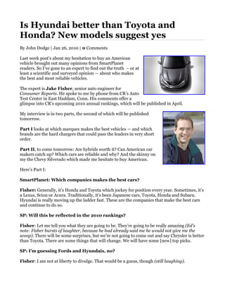 Is Hyundai better than Toyota and
Honda? New models suggest yes
By John Dodge | Jan 26, 2010 | 0 Comments

Last week post’s about my hesitation to buy an American
vehicle brought out many opinions from SmartPlanet
readers. So I’ve gone to an expert to find out the truth – or at
least a scientific and surveyed opinion — about who makes
the best and most reliable vehicles.

The expert is Jake Fisher, senior auto engineer for
Consumer Reports. He spoke to me by phone from CR’s Auto
Test Center in East Haddam, Conn. His comments offer a
glimpse into CR’s upcoming 2010 annual rankings, which will be published in April.

My interview is in two parts, the second of which will be published
tomorrow.

Part I looks at which marques makes the best vehicles — and which
brands are the hard chargers that could pass the leaders in very short
order.

Part II, to come tomorrow: Are hybrids worth it? Can American car
makers catch up? Which cars are reliable and why? And the skinny on
my the Chevy Silverado which made me hesitate to buy American.

Here’s Part I:

SmartPlanet: Which companies makes the best cars?

Fisher: Generally, it’s Honda and Toyota which jockey for position every year. Sometimes, it’s
a Lexus, Scion or Acura. Traditionally, it’s been Japanese cars, Toyota, Honda and Subaru.
Hyundai is really moving up the ladder fast. These are the companies that make the best cars
and continue to do so.

SP: Will this be reflected in the 2010 rankings?

Fisher: Let me tell you what they are going to be. They’re going to be really amazing (Ed’s
note: Fisher bursts of laughter, because he had already said me he would not give me the
scoop). There will be some surprises, but we’re not going to come out and say Chrysler is better
than Toyota. There are some things that will change. We will have some [new] top picks.

SP: I’m guessing Fords and Hyundais, no?

Fisher: I am not at liberty to divulge. That would be a guess, though (still laughing).
 