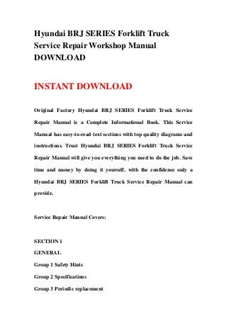 Hyundai BRJ SERIES Forklift Truck
Service Repair Workshop Manual
DOWNLOAD
INSTANT DOWNLOAD
Original Factory Hyundai BRJ SERIES Forklift Truck Service
Repair Manual is a Complete Informational Book. This Service
Manual has easy-to-read text sections with top quality diagrams and
instructions. Trust Hyundai BRJ SERIES Forklift Truck Service
Repair Manual will give you everything you need to do the job. Save
time and money by doing it yourself, with the confidence only a
Hyundai BRJ SERIES Forklift Truck Service Repair Manual can
provide.
Service Repair Manual Covers:
SECTION 1
GENERAL
Group 1 Safety Hints
Group 2 Specifications
Group 3 Periodic replacement
 
