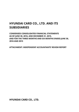 HYUNDAI CARD CO., LTD. AND ITS
SUBSIDIARIES
CONDENSED CONSOLIDATED FINANCIAL STATEMENTS
AS OF JUNE 30, 2016, AND DECEMBER 31, 2015,
AND FOR THE THREE MONTHS AND SIX MONTHS ENDED JUNE 30,
2016 AND 2015
ATTACHMENT: INDEPENDENT ACCOUNTANTS’ REVIEW REPORT
HYUNDAI CARD CO., LTD.
 