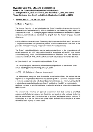 Hyundai Card Co., Ltd. and Subsidiaries
Notes to the Consolidated Interim Financial Statements
As of September 30, 2020 (Unaudited), and December 31, 2019, and for the
Three-Month and Nine-Month period Ended September 30, 2020 and 2019
2. SIGNIFICANT ACCOUNTING POLICIES:
2.1 Basis of Preparation
The Hyundai Card Co., Ltd. and subsidiaries (the “Group”) maintains its accounting records in
Korean won and prepares statutory financial statements in the Korean language (Hangul) in
accordance K-IFRSs. The accompanying consolidated interim financial statements have been
condensed, restructured and translated into English from the Korean language financial
statements.
Certain information attached to the Korean language financial statements, but not required for
a fair presentation of the Group's financial position, financial performance or cash flows, is not
presented in the accompanying consolidated interim financial statements.
The Group’s consolidated interim financial statements as of and for the nine-month period
ended September 30, 2020, have been prepared in accordance with K-IFRS 1034 Interim
Financial Reporting. These consolidated interim financial statements have been prepared in
accordance with this K-IFRS, which is effective or early adopted as of September 30, 2020.
(a) New standards and interpretations adopted by the Group
The Group has applied the following standards and interpretations for the first time for its
annual reporting period commencing January 1, 2020:
-K-IFRS 1103, Definition of a Business (Amendments)
The amendments clarify that while businesses usually have outputs, the outputs are not
required for an integrated set of activities and assets to qualify as a business. To be considered
a business, an acquired set of activities and assets must include, at a minimum, an input and
a substantive process that together significantly contribute to the ability to create outputs.
Additional guidance is provided that helps to determine whether a substantive process has
been acquired.
The amendments introduce an optional concentration test that permits a simplified
assessment of whether an acquired set of activities and assets is not a business. Under the
optional concentration test, the acquired set of activities and assets is not a business if
substantially all of the fair value of the gross assets acquired is concentrated in a single
identifiable asset or group of similar assets.
9
 