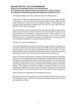 Hyundai Card Co., Ltd. and Subsidiaries
Notes to the Consolidated Interim Financial Statements
As of September 30, 2020 (Unaudited), and December 31, 2019, and for the
Three-Month and Nine-Month period Ended September 30, 2020 and 2019
-Amendments to References to the Conceptual Framework in IFRS Standards
Together with the revised Conceptual Framework, which became effective upon publication
on December 21, 2018, the International Accounting Standards Board (“IASB”) has also
issued Amendments to References to the Conceptual Framework in IFRS Standards. The
document contains amendments to K-IFRSs 1102, 1103, 1106, 1114, 1001, 1008, 1034, 1037,
1038, 2112, 2119, 2120, 2122 and 2032.
Not all amendments, however, update those pronouncements with regard to references and
quotes from the framework so that they refer to the revised Conceptual Framework. Some
pronouncements are only updated to indicate which version of the framework they are
referencing to (the Framework (2007), the IASB Framework of 2010 or the new revised
Framework of 2018) or to indicate that definitions in the standard have not been updated with
the new definitions developed in the revised Conceptual Framework.
-K-IFRS 1116, Lease (Enforceable period)
The K-IFRS Interpretations Committee interpreted the concept of losses or penalties to be
considered in determining the enforceable period under K-IFRS 16 as a concept that includes
economic losses, as well as the amount of payments specified in the contract. It was also
interpreted that the lease is enforceable beyond the date on which the party can terminate the
lease without the consent of the other party if only one party pays a small amount.
However, the Group will fully review the impacts of the K-IFRS Interpretations Committee's
decisions on the consolidated interim financial statements and related notes and reflect them
as changes in accounting policies during the current period based on what the Due Process
Oversight Committee allows through the relevant agenda decision, and the consolidated
interim financial statements have not yet reflected the K-IFRS Interpretations Committee's
decisions. When applying the K-IFRS Interpretations Committee's decision, some of the
Group's lease agreements may differ in terms of the period of execution, and the main lease
contracts that are likely to change the judgment on the period of execution are real estate, etc.
(b) New standards and interpretations not yet adopted by the Group
Although the Group has been enacted or announced, the effective date has not met the fiscal
year starting after January 1, 2020, and the enacted and revised standards that have not been
early adopted are as follows:
10
 