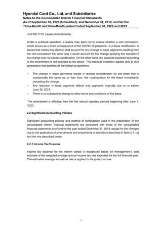 Hyundai Card Co., Ltd. and Subsidiaries
Notes to the Consolidated Interim Financial Statements
As of September 30, 2020 (Unaudited), and December 31, 2019, and for the
Three-Month and Nine-Month period Ended September 30, 2020 and 2019
-K-IFRS 1116, Lease (Amendments)
Under a practical expedient, a lessee may elect not to assess whether a rent concession,
which occurs as a direct consequence of the COVID-19 pandemic, is a lease modification. A
lessee that makes this election shall account for any change in lease payments resulting from
the rent concession the same way it would account for the change applying this standard if
the change was not a lease modification. On the other hand, the practical expedient according
to the amendment is not provided to the lessor. The practical expedient applies only to rent
concession that satisfies all the following conditions.
• The change in lease payments results in revised consideration for the lease that is
substantially the same as, or less than, the consideration for the lease immediately
preceding the change.
• Any reduction in lease payments affects only payments originally due on or before
June 30, 2021.
• There is no substantive change to other terms and conditions of the lease.
The amendment is effective from the first annual reporting periods beginning after June 1,
2020.
2.2 Significant Accounting Policies
Significant accounting policies and method of computation used in the preparation of the
consolidated interim financial statements are consistent with those of the consolidated
financial statements as of and for the year ended December 31, 2019, except for the changes
due to the application of amendments and enactments of standards described in Note 2.1. (a)
and the one described below:
2.2.1 Income Tax Expense
Income tax expense for the interim period is recognized based on management’s best
estimate of the weighted-average annual income tax rate expected for the full financial year.
The estimated average annual tax rate is applied to the pretax income.
11
 