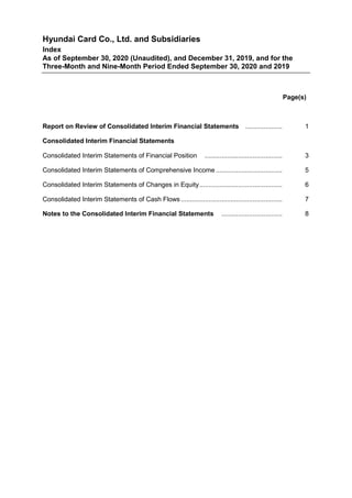 Hyundai Card Co., Ltd. and Subsidiaries
Index
As of September 30, 2020 (Unaudited), and December 31, 2019, and for the
Three-Month and Nine-Month Period Ended September 30, 2020 and 2019
Page(s)
Report on Review of Consolidated Interim Financial Statements .................... 1
Consolidated Interim Financial Statements
Consolidated Interim Statements of Financial Position .......................................... 3
Consolidated Interim Statements of Comprehensive Income .................................... 5
Consolidated Interim Statements of Changes in Equity............................................. 6
Consolidated Interim Statements of Cash Flows....................................................... 7
Notes to the Consolidated Interim Financial Statements ................................. 8
 