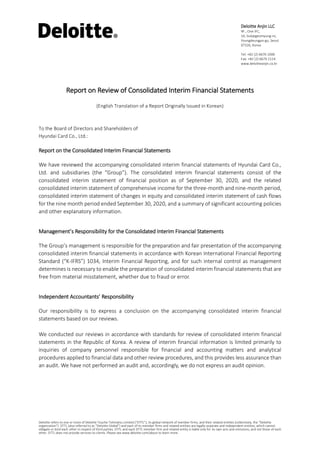 Deloitte refers to one or more of Deloitte Touche Tohmatsu Limited (“DTTL”), its global network of member firms, and their related entities (collectively, the “Deloitte
organization”). DTTL (also referred to as “Deloitte Global”) and each of its member firms and related entities are legally separate and independent entities, which cannot
obligate or bind each other in respect of third parties. DTTL and each DTTL member firm and related entity is liable only for its own acts and omissions, and not those of each
other. DTTL does not provide services to clients. Please see www.deloitte.com/about to learn more.
Deloitte Anjin LLC
9F., One IFC,
10, Gukjegeumyung-ro,
Youngdeungpo-gu, Seoul
07326, Korea
Tel: +82 (2) 6676 1000
Fax: +82 (2) 6674 2114
www.deloitteanjin.co.kr
Report on Review of Consolidated Interim Financial Statements
(English Translation of a Report Originally Issued in Korean)
To the Board of Directors and Shareholders of
Hyundai Card Co., Ltd.:
Report on the Consolidated Interim Financial Statements
We have reviewed the accompanying consolidated interim financial statements of Hyundai Card Co.,
Ltd. and subsidiaries (the “Group”). The consolidated interim financial statements consist of the
consolidated interim statement of financial position as of September 30, 2020, and the related
consolidated interim statement of comprehensive income for the three-month and nine-month period,
consolidated interim statement of changes in equity and consolidated interim statement of cash flows
for the nine month period ended September 30, 2020, and a summary of significant accounting policies
and other explanatory information.
Management’s Responsibility for the Consolidated Interim Financial Statements
The Group’s management is responsible for the preparation and fair presentation of the accompanying
consolidated interim financial statements in accordance with Korean International Financial Reporting
Standard (“K-IFRS”) 1034, Interim Financial Reporting, and for such internal control as management
determines is necessary to enable the preparation of consolidated interim financial statements that are
free from material misstatement, whether due to fraud or error.
Independent Accountants’ Responsibility
Our responsibility is to express a conclusion on the accompanying consolidated interim financial
statements based on our reviews.
We conducted our reviews in accordance with standards for review of consolidated interim financial
statements in the Republic of Korea. A review of interim financial information is limited primarily to
inquiries of company personnel responsible for financial and accounting matters and analytical
procedures applied to financial data and other review procedures, and this provides less assurance than
an audit. We have not performed an audit and, accordingly, we do not express an audit opinion.
 