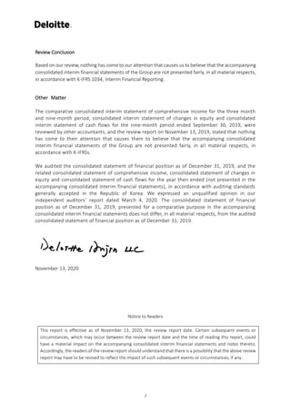Review Conclusion
Based on our review, nothing has come to our attention that causes us to believe that the accompanying
consolidated interim financial statements of the Group are not presented fairly, in all material respects,
in accordance with K-IFRS 1034, Interim Financial Reporting.
Other Matter
The comparative consolidated interim statement of comprehensive income for the three month
and nine-month period, consolidated interim statement of changes in equity and consolidated
interim statement of cash flows for the nine-month period ended September 30, 2019, were
reviewed by other accountants, and the review report on November 13, 2019, stated that nothing
has come to their attention that causes them to believe that the accompanying consolidated
interim financial statements of the Group are not presented fairly, in all material respects, in
accordance with K-IFRSs.
We audited the consolidated statement of financial position as of December 31, 2019, and the
related consolidated statement of comprehensive income, consolidated statement of changes in
equity and consolidated statement of cash flows for the year then ended (not presented in the
accompanying consolidated interim financial statements), in accordance with auditing standards
generally accepted in the Republic of Korea. We expressed an unqualified opinion in our
independent auditors’ report dated March 4, 2020. The consolidated statement of financial
position as of December 31, 2019, presented for a comparative purpose in the accompanying
consolidated interim financial statements does not differ, in all material respects, from the audited
consolidated statement of financial position as of December 31, 2019.
November 13, 2020
Notice to Readers
This report is effective as of November 13, 2020, the review report date. Certain subsequent events or
circumstances, which may occur between the review report date and the time of reading this report, could
have a material impact on the accompanying consolidated interim financial statements and notes thereto.
Accordingly, the readers of the review report should understand that there is a possibility that the above review
report may have to be revised to reflect the impact of such subsequent events or circumstances, if any.
2
 