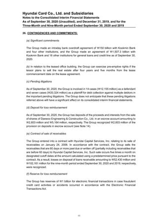 Hyundai Card Co., Ltd. and Subsidiaries
Notes to the Consolidated Interim Financial Statements
As of September 30, 2020 (Unaudited), and December 31, 2019, and for the
Three-Month and Nine-Month period Ended September 30, 2020 and 2019
26. CONTINGENCIES AND COMMITMENTS:
(a) Significant commitments
The Group made an intraday bank overdraft agreement of 150 billion with Kookmin Bank
and four other institutions, and the Group made an agreement of 1,507.3 billion with
Kookmin Bank and 16 other institutions for general loans and credit line as of September 30,
2020.
(b) In relation to the leased office building, the Group can exercise pre-emptive rights if the
lessor plans to sell the real estate after four years and five months from the lease
commencement date on the lease agreement.
(c) Pending litigations
As of September 30, 2020, the Group is involved in 14 cases (12,155 million) as a defendant
and seven cases (20,324 million) as a plaintiff for debt collection against multiple debtors in
the important pending litigations. The Group does not anticipate that these pending litigations
referred above will have a significant effect on its consolidated interim financial statements.
(d) Deposit for loss reimbursement
As of September 30, 2020, the Group has deposits of the proceeds and interests from the sale
of shares of Daewoo Engineering & Construction Co., Ltd. in an escrow account amounting to
2,603 million and 5,164 million, respectively. The Group recognized 2,603 million of the
provision on deposits in escrow account (see Note 14).
(e) Contract of sale of receivables
The Group entered into a contract with Hyundai Capital Services, Inc. relating to its sale of
receivables on January 24, 2006. In accordance with the contract, the Group sells the
receivables that are 60 days or more past due or written off (partially including receivables that
are before 60 days) to Hyundai Capital Services, Inc. Such sale occurs five times a month on
designated cutoff dates at the amount calculated using a predetermined price pursuant to the
contract. As a result, losses on disposal of loans receivable amounting to 52,430 million and
102,161 million for the nine-month period ended September 30, 2020 and 2019, respectively,
were recognized.
(f) Reserve for loss reimbursement
The Group has reserves of 1 billion for electronic financial transactions in case fraudulent
credit card activities or accidents occurred in accordance with the Electronic Financial
Transactions Act.
44
 