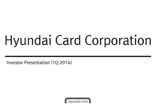Hyundai Card CorporationHyundai Card Corporation
Investor Presentation (1Q 2014)
 