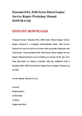 Hyundai D4A, D4D Series Diesel Engine
Service Repair Workshop Manual
DOWNLOAD
INSTANT DOWNLOAD
Original Factory Hyundai D4A, D4D Series Diesel Engine Service
Repair Manual is a Complete Informational Book. This Service
Manual has easy-to-read text sections with top quality diagrams and
instructions. Trust Hyundai D4A, D4D Series Diesel Engine Service
Repair Manual will give you everything you need to do the job. Save
time and money by doing it yourself, with the confidence only a
Hyundai D4A, D4D Series Diesel Engine Service Repair Manual can
provide.
Service Repair Manual Covers:
General
Engine proper
Lubrication
Cooling
Engine electrical
 
