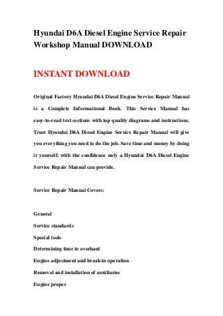 Hyundai D6A Diesel Engine Service Repair
Workshop Manual DOWNLOAD
INSTANT DOWNLOAD
Original Factory Hyundai D6A Diesel Engine Service Repair Manual
is a Complete Informational Book. This Service Manual has
easy-to-read text sections with top quality diagrams and instructions.
Trust Hyundai D6A Diesel Engine Service Repair Manual will give
you everything you need to do the job. Save time and money by doing
it yourself, with the confidence only a Hyundai D6A Diesel Engine
Service Repair Manual can provide.
Service Repair Manual Covers:
General
Service standards
Special tools
Determining time to overhaul
Engine adjustment and break-in operation
Removal and installation of auxiliaries
Engine proper
 