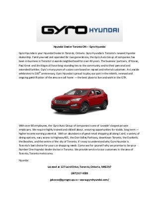 Hyundai Dealer Toronto ON – Gyro Hyundai
Gyro Hyundai is your Hyundai Dealer in Toronto, Ontario. Gyro Hyundai is Toronto’s newest Hyundai
dealership. Family owned and operated for two generations, the Gyro Auto Group of companies has
been in business in Toronto’s Leaside neighborhood for over 40 years. The business’ partners, JP Kovac,
Paul Kmet and Jim Krigos all have long-standing ties to the community and to their personal and
extended families. Gyro’s many years of success are based on repeat and referral customers. As Leaside
celebrates its 100th
anniversary, Gyro Hyundai is proud to play our part in the rebirth, renewal and
ongoing gentrification of the area we call home — the best place to live and work in the GTA.
With over 80 employees, the Gyro Auto Group of companies is one of Leaside’s largest private
employers. We require highly trained and skilled labour, ensuring opportunities for stable, long term —
higher income earning potential. With an abundance of great retail shopping all along Laird, a variety of
dining options, easy access to Highway 401, the Don Valley Parkway, downtown Toronto, the Danforth,
the Beaches, and the centre of the city of Toronto, it’s easy to understand why Gyro Hyundai is
Toronto’s best choice for your car shopping needs. Come see for yourself why we promise to be your
Number One Hyundai dealer choice in Toronto. We provide service to our customers in the area of
Toronto, Toronto metro area.
Hyundai
Located at 127 Laird Drive, Toronto, Ontario, M4G3V7
(647)317-9328
jpkovac@gyrogroup.ca – www.gyrohyundai.com/
 