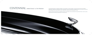 CENTENNIAL UNMISTAKABLY ULTRA-PREMIUM The Centennial sports an ubiquitous emblem to your surprise. It’s from Hyundai. You will not be the only one who goes
speechless. Hyundai has surprised the whole automobile world with Centennial, the flagship super-luxury sedan that rivals the
well-established luxury auto brands in luxury, performance, style and most importantly in price.
Genesis showed the world what a superlative Hyundai could build, and the Centennial has proved that there is more to luxury
beyond what the world has experienced for all these years.
 