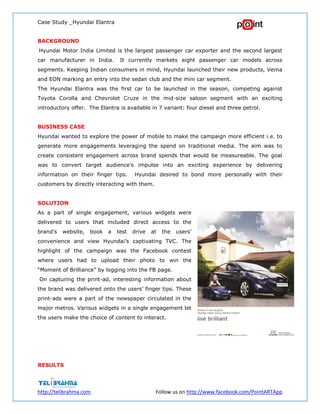 Case Study _Hyundai Elantra
http://telibrahma.com Follow us on http://www.facebook.com/PointARTApp
BACKGROUND
Hyundai Motor India Limited is the largest passenger car exporter and the second largest
car manufacturer in India. It currently markets eight passenger car models across
segments. Keeping Indian consumers in mind, Hyundai launched their new products, Verna
and EON marking an entry into the sedan club and the mini car segment.
The Hyundai Elantra was the first car to be launched in the season, competing against
Toyota Corolla and Chevrolet Cruze in the mid-size saloon segment with an exciting
introductory offer. The Elantra is available in 7 variant: four diesel and three petrol.
BUSINESS CASE
Hyundai wanted to explore the power of mobile to make the campaign more efficient i.e. to
generate more engagements leveraging the spend on traditional media. The aim was to
create consistent engagement across brand spends that would be measureable. The goal
was to convert target audience’s impulse into an exciting experience by delivering
information on their finger tips. Hyundai desired to bond more personally with their
customers by directly interacting with them.
SOLUTION
As a part of single engagement, various widgets were
delivered to users that included direct access to the
brand’s website, book a test drive at the users’
convenience and view Hyundai’s captivating TVC. The
highlight of the campaign was the Facebook contest
where users had to upload their photo to win the
“Moment of Brilliance” by logging into the FB page.
On capturing the print-ad, interesting information about
the brand was delivered onto the users’ finger tips. These
print-ads were a part of the newspaper circulated in the
major metros. Various widgets in a single engagement let
the users make the choice of content to interact.
RESULTS
 
