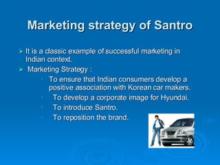 Marketing strategy of Santro It is a classic example of successful marketing in Indian context. Marketing Strategy : To ensure that Indian consumers develop a positive association with Korean car makers. To develop a corporate image for Hyundai.  To introduce Santro. To reposition the brand. 