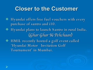 Closer to the Customer Hyundai offers free fuel vouchers with every purchase of santro and i10. Hyundai plans to launch Santro in rural India. (Ghar Ghar Ki Pehchaan)   HMIL recently hosted a golf event called ‘Hyundai Motor  Invitation Golf Tournament’ in Mumbai.     