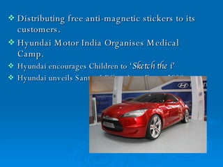 Distributing free anti-magnetic stickers to its customers. Hyundai Motor India Organises Medical  Camp. Hyundai encourages Children to  ‘Sketch the i’   Hyundai unveils Santro LPG at Auto Expo  2008  