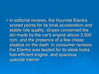 In editorial reviews, the Hyundai Elantra scored points for its brisk acceleration and stable ride quality. Gripes concerned the din made by the car's engine above 3,500 rpm, and the presence of a few cheap plastics on the dash. In consumer reviews, the Elantra was lauded for its sleek looks, fuel-efficient engine, and spacious, upscale interior 
