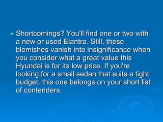 Shortcomings? You'll find one or two with a new or used Elantra. Still, these blemishes vanish into insignificance when you consider what a great value this Hyundai is for its low price. If you're looking for a small sedan that suits a tight budget, this one belongs on your short list of contenders. 