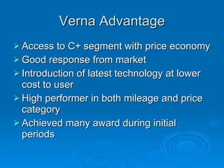 Verna Advantage Access to C+ segment with price economy Good response from market Introduction of latest technology at lower cost to user High performer in both mileage and price category Achieved many award during initial periods 