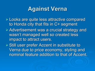 Against Verna Looks are quite less attractive compared to Honda city that fits in C+ segment Advertisement was a crucial strategy and wasn’t managed well so created less impact to attract users. Still user prefer Accent in substitute to Verna due to price economy, styling and nominal feature addition to that of Accent. 
