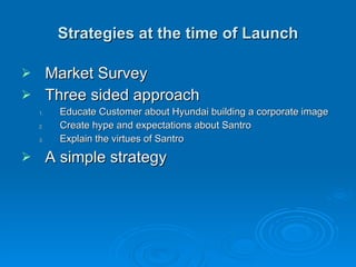 Strategies at the time of Launch Market Survey Three sided approach Educate Customer about Hyundai building a corporate image Create hype and expectations about Santro Explain the virtues of Santro A simple strategy 