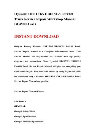 Hyundai HBF15T-5 HBF18T-5 Forklift
Truck Service Repair Workshop Manual
DOWNLOAD
INSTANT DOWNLOAD
Original Factory Hyundai HBF15T-5 HBF18T-5 Forklift Truck
Service Repair Manual is a Complete Informational Book. This
Service Manual has easy-to-read text sections with top quality
diagrams and instructions. Trust Hyundai HBF15T-5 HBF18T-5
Forklift Truck Service Repair Manual will give you everything you
need to do the job. Save time and money by doing it yourself, with
the confidence only a Hyundai HBF15T-5 HBF18T-5 Forklift Truck
Service Repair Manual can provide.
Service Repair Manual Covers:
SECTION 1
GENERAL
Group 1 Safety Hints
Group 2 Specifications
Group 3 Periodic replacement
 