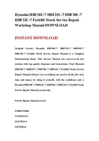 Hyundai HBF20C-7 HBF25C-7 HBF30C-7
HBF32C-7 Forklift Truck Service Repair
Workshop Manual DOWNLOAD
INSTANT DOWNLOAD
Original Factory Hyundai HBF20C-7 HBF25C-7 HBF30C-7
HBF32C-7 Forklift Truck Service Repair Manual is a Complete
Informational Book. This Service Manual has easy-to-read text
sections with top quality diagrams and instructions. Trust Hyundai
HBF20C-7 HBF25C-7 HBF30C-7 HBF32C-7 Forklift Truck Service
Repair Manual will give you everything you need to do the job. Save
time and money by doing it yourself, with the confidence only a
Hyundai HBF20C-7 HBF25C-7 HBF30C-7 HBF32C-7 Forklift Truck
Service Repair Manual can provide.
Service Repair Manual Covers:
FOREWORD
CONTENTS
SECTION 1
GENERAL
 