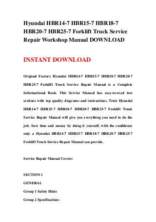 Hyundai HBR14-7 HBR15-7 HBR18-7
HBR20-7 HBR25-7 Forklift Truck Service
Repair Workshop Manual DOWNLOAD


INSTANT DOWNLOAD

Original Factory Hyundai HBR14-7 HBR15-7 HBR18-7 HBR20-7

HBR25-7 Forklift Truck Service Repair Manual is a Complete

Informational Book. This Service Manual has easy-to-read text

sections with top quality diagrams and instructions. Trust Hyundai

HBR14-7 HBR15-7 HBR18-7 HBR20-7 HBR25-7 Forklift Truck

Service Repair Manual will give you everything you need to do the

job. Save time and money by doing it yourself, with the confidence

only a Hyundai HBR14-7 HBR15-7 HBR18-7 HBR20-7 HBR25-7

Forklift Truck Service Repair Manual can provide.



Service Repair Manual Covers:



SECTION 1

GENERAL

Group 1 Safety Hints

Group 2 Specifications
 