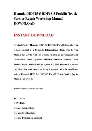Hyundai HDF15-5 HDF18-5 Forklift Truck
Service Repair Workshop Manual
DOWNLOAD
INSTANT DOWNLOAD
Original Factory Hyundai HDF15-5 HDF18-5 Forklift Truck Service
Repair Manual is a Complete Informational Book. This Service
Manual has easy-to-read text sections with top quality diagrams and
instructions. Trust Hyundai HDF15-5 HDF18-5 Forklift Truck
Service Repair Manual will give you everything you need to do the
job. Save time and money by doing it yourself, with the confidence
only a Hyundai HDF15-5 HDF18-5 Forklift Truck Service Repair
Manual can provide.
Service Repair Manual Covers:
SECTION 1
GENERAL
Group 1 Safety Hints
Group 2 Specifications
Group 3 Periodic replacement
 