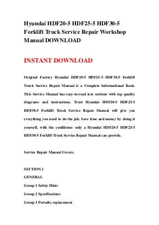 Hyundai HDF20-5 HDF25-5 HDF30-5
Forklift Truck Service Repair Workshop
Manual DOWNLOAD
INSTANT DOWNLOAD
Original Factory Hyundai HDF20-5 HDF25-5 HDF30-5 Forklift
Truck Service Repair Manual is a Complete Informational Book.
This Service Manual has easy-to-read text sections with top quality
diagrams and instructions. Trust Hyundai HDF20-5 HDF25-5
HDF30-5 Forklift Truck Service Repair Manual will give you
everything you need to do the job. Save time and money by doing it
yourself, with the confidence only a Hyundai HDF20-5 HDF25-5
HDF30-5 Forklift Truck Service Repair Manual can provide.
Service Repair Manual Covers:
SECTION 1
GENERAL
Group 1 Safety Hints
Group 2 Specifications
Group 3 Periodic replacement
 