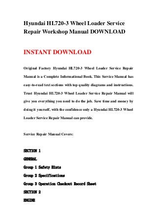 Hyundai HL720-3 Wheel Loader Service
Repair Workshop Manual DOWNLOAD
INSTANT DOWNLOAD
Original Factory Hyundai HL720-3 Wheel Loader Service Repair
Manual is a Complete Informational Book. This Service Manual has
easy-to-read text sections with top quality diagrams and instructions.
Trust Hyundai HL720-3 Wheel Loader Service Repair Manual will
give you everything you need to do the job. Save time and money by
doing it yourself, with the confidence only a Hyundai HL720-3 Wheel
Loader Service Repair Manual can provide.
Service Repair Manual Covers:
SECTION 1
GENERAL
Group 1 Safety Hints
Group 2 Specifications
Group 3 Operation Checkout Record Sheet
SECTION 2
ENGINE
 