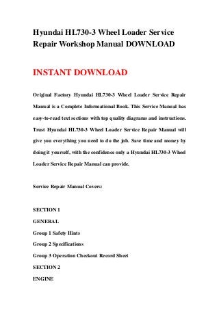 Hyundai HL730-3 Wheel Loader Service
Repair Workshop Manual DOWNLOAD
INSTANT DOWNLOAD
Original Factory Hyundai HL730-3 Wheel Loader Service Repair
Manual is a Complete Informational Book. This Service Manual has
easy-to-read text sections with top quality diagrams and instructions.
Trust Hyundai HL730-3 Wheel Loader Service Repair Manual will
give you everything you need to do the job. Save time and money by
doing it yourself, with the confidence only a Hyundai HL730-3 Wheel
Loader Service Repair Manual can provide.
Service Repair Manual Covers:
SECTION 1
GENERAL
Group 1 Safety Hints
Group 2 Specifications
Group 3 Operation Checkout Record Sheet
SECTION 2
ENGINE
 
