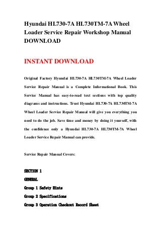 Hyundai HL730-7A HL730TM-7A Wheel
Loader Service Repair Workshop Manual
DOWNLOAD
INSTANT DOWNLOAD
Original Factory Hyundai HL730-7A HL730TM-7A Wheel Loader
Service Repair Manual is a Complete Informational Book. This
Service Manual has easy-to-read text sections with top quality
diagrams and instructions. Trust Hyundai HL730-7A HL730TM-7A
Wheel Loader Service Repair Manual will give you everything you
need to do the job. Save time and money by doing it yourself, with
the confidence only a Hyundai HL730-7A HL730TM-7A Wheel
Loader Service Repair Manual can provide.
Service Repair Manual Covers:
SECTION 1
GENERAL
Group 1 Safety Hints
Group 2 Specifications
Group 3 Operation Checkout Record Sheet
 