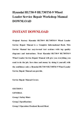 Hyundai HL730-9 HL730TM-9 Wheel
Loader Service Repair Workshop Manual
DOWNLOAD
INSTANT DOWNLOAD
Original Factory Hyundai HL730-9 HL730TM-9 Wheel Loader
Service Repair Manual is a Complete Informational Book. This
Service Manual has easy-to-read text sections with top quality
diagrams and instructions. Trust Hyundai HL730-9 HL730TM-9
Wheel Loader Service Repair Manual will give you everything you
need to do the job. Save time and money by doing it yourself, with
the confidence only a Hyundai HL730-9 HL730TM-9 Wheel Loader
Service Repair Manual can provide.
Service Repair Manual Covers:
SECTION 1
GENERAL
Group 1 Safety Hints
Group 2 Specifications
Group 3 Operation Checkout Record Sheet
 