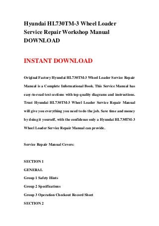 Hyundai HL730TM-3 Wheel Loader
Service Repair Workshop Manual
DOWNLOAD
INSTANT DOWNLOAD
Original Factory Hyundai HL730TM-3 Wheel Loader Service Repair
Manual is a Complete Informational Book. This Service Manual has
easy-to-read text sections with top quality diagrams and instructions.
Trust Hyundai HL730TM-3 Wheel Loader Service Repair Manual
will give you everything you need to do the job. Save time and money
by doing it yourself, with the confidence only a Hyundai HL730TM-3
Wheel Loader Service Repair Manual can provide.
Service Repair Manual Covers:
SECTION 1
GENERAL
Group 1 Safety Hints
Group 2 Specifications
Group 3 Operation Checkout Record Sheet
SECTION 2
 