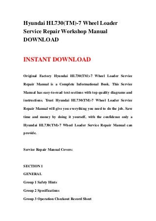 Hyundai HL730(TM)-7 Wheel Loader
Service Repair Workshop Manual
DOWNLOAD
INSTANT DOWNLOAD
Original Factory Hyundai HL730(TM)-7 Wheel Loader Service
Repair Manual is a Complete Informational Book. This Service
Manual has easy-to-read text sections with top quality diagrams and
instructions. Trust Hyundai HL730(TM)-7 Wheel Loader Service
Repair Manual will give you everything you need to do the job. Save
time and money by doing it yourself, with the confidence only a
Hyundai HL730(TM)-7 Wheel Loader Service Repair Manual can
provide.
Service Repair Manual Covers:
SECTION 1
GENERAL
Group 1 Safety Hints
Group 2 Specifications
Group 3 Operation Checkout Record Sheet
 