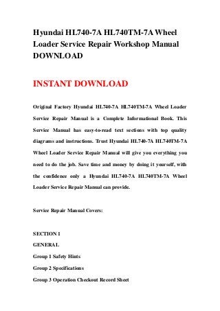 Hyundai HL740-7A HL740TM-7A Wheel
Loader Service Repair Workshop Manual
DOWNLOAD
INSTANT DOWNLOAD
Original Factory Hyundai HL740-7A HL740TM-7A Wheel Loader
Service Repair Manual is a Complete Informational Book. This
Service Manual has easy-to-read text sections with top quality
diagrams and instructions. Trust Hyundai HL740-7A HL740TM-7A
Wheel Loader Service Repair Manual will give you everything you
need to do the job. Save time and money by doing it yourself, with
the confidence only a Hyundai HL740-7A HL740TM-7A Wheel
Loader Service Repair Manual can provide.
Service Repair Manual Covers:
SECTION 1
GENERAL
Group 1 Safety Hints
Group 2 Specifications
Group 3 Operation Checkout Record Sheet
 