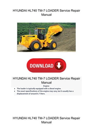 HYUNDAI HL740 TM-7 LOADER Service Repair
Manual
HYUNDAI HL740 TM-7 LOADER Service Repair
Manual
Engine:
● The loader is typically equipped with a diesel engine.
● The exact specifications of the engine may vary, but it usually has a
displacement of around 6.7 liters.
HYUNDAI HL740 TM-7 LOADER Service Repair
Manual
 