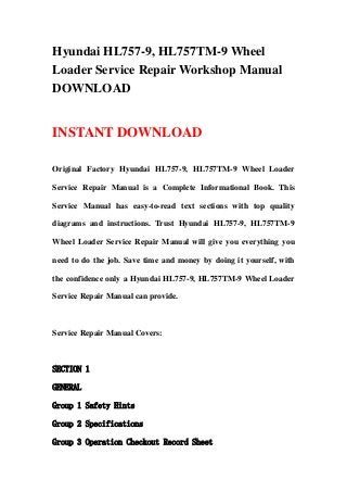 Hyundai HL757-9, HL757TM-9 Wheel
Loader Service Repair Workshop Manual
DOWNLOAD
INSTANT DOWNLOAD
Original Factory Hyundai HL757-9, HL757TM-9 Wheel Loader
Service Repair Manual is a Complete Informational Book. This
Service Manual has easy-to-read text sections with top quality
diagrams and instructions. Trust Hyundai HL757-9, HL757TM-9
Wheel Loader Service Repair Manual will give you everything you
need to do the job. Save time and money by doing it yourself, with
the confidence only a Hyundai HL757-9, HL757TM-9 Wheel Loader
Service Repair Manual can provide.
Service Repair Manual Covers:
SECTION 1
GENERAL
Group 1 Safety Hints
Group 2 Specifications
Group 3 Operation Checkout Record Sheet
 