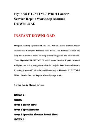 Hyundai HL757TM-7 Wheel Loader
Service Repair Workshop Manual
DOWNLOAD
INSTANT DOWNLOAD
Original Factory Hyundai HL757TM-7 Wheel Loader Service Repair
Manual is a Complete Informational Book. This Service Manual has
easy-to-read text sections with top quality diagrams and instructions.
Trust Hyundai HL757TM-7 Wheel Loader Service Repair Manual
will give you everything you need to do the job. Save time and money
by doing it yourself, with the confidence only a Hyundai HL757TM-7
Wheel Loader Service Repair Manual can provide.
Service Repair Manual Covers:
SECTION 1
GENERAL
Group 1 Safety Hints
Group 2 Specifications
Group 3 Operation Checkout Record Sheet
SECTION 2
 