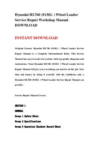 Hyundai HL760 (#1302- ) Wheel Loader
Service Repair Workshop Manual
DOWNLOAD
INSTANT DOWNLOAD
Original Factory Hyundai HL760 (#1302- ) Wheel Loader Service
Repair Manual is a Complete Informational Book. This Service
Manual has easy-to-read text sections with top quality diagrams and
instructions. Trust Hyundai HL760 (#1302- ) Wheel Loader Service
Repair Manual will give you everything you need to do the job. Save
time and money by doing it yourself, with the confidence only a
Hyundai HL760 (#1302- ) Wheel Loader Service Repair Manual can
provide.
Service Repair Manual Covers:
SECTION 1
GENERAL
Group 1 Safety Hints
Group 2 Specifications
Group 3 Operation Checkout Record Sheet
 